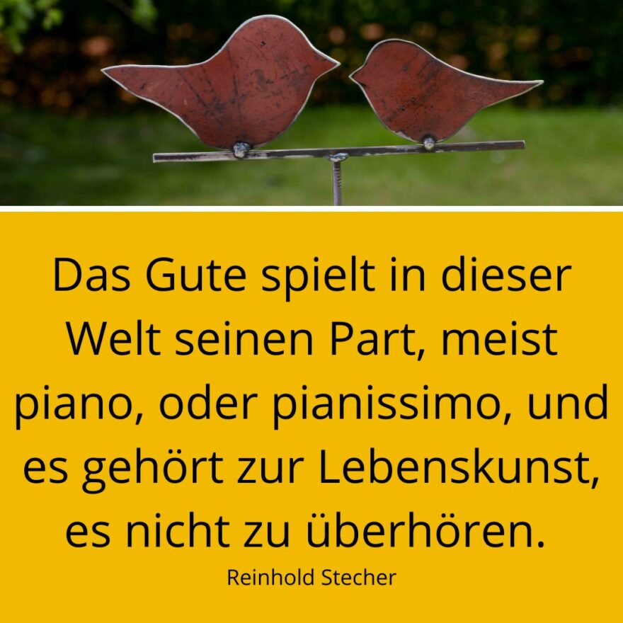 Zwei Vögel aus Metall mit Spruch: Das Gute spielt in dieser Welt seinen Part, meist piano, oder pianissimo, und es gehört zur Lebenskunst, es nicht zu überhören. Reinhold Stecher